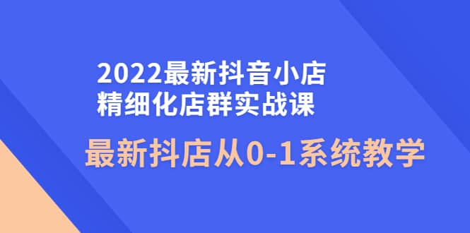 2022最新抖音小店精细化店群实战课，最新抖店从0-1系统教学聚创吧-网创项目资源站-副业项目-创业项目-搞钱项目聚创吧