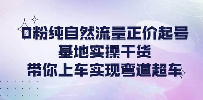 0粉纯自然流量正价起号基地实操干货，带你上车实现弯道超车聚创吧-网创项目资源站-副业项目-创业项目-搞钱项目聚创吧