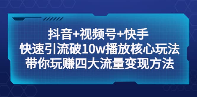 抖音+视频号+快手 快速引流破10w播放核心玩法：带你玩赚四大流量变现方法聚创吧-网创项目资源站-副业项目-创业项目-搞钱项目聚创吧