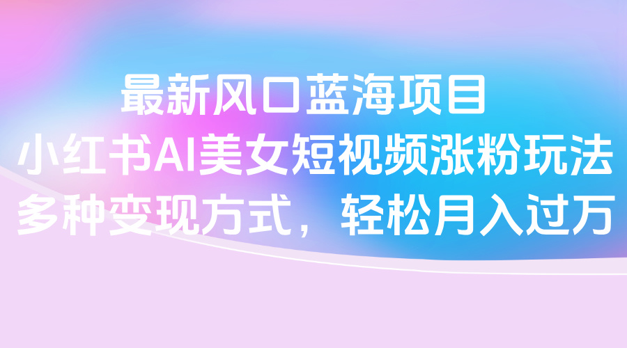 最新风口蓝海项目，小红书AI美女短视频涨粉玩法，多种变现方式轻松月入过万聚创吧-网创项目资源站-副业项目-创业项目-搞钱项目聚创吧
