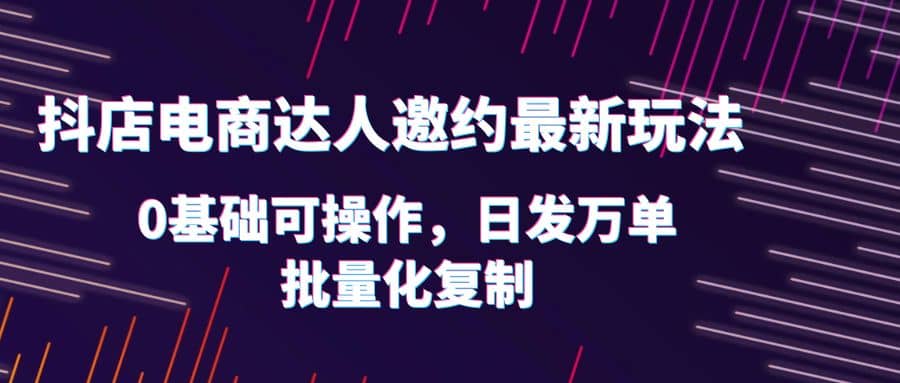 抖店电商达人邀约最新玩法，0基础可操作，日发万单，批量化复制聚创吧-网创项目资源站-副业项目-创业项目-搞钱项目聚创吧