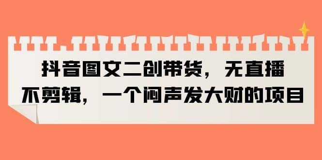 抖音图文二创带货，无直播，不剪辑，一个闷声发大财的项目聚创吧-网创项目资源站-副业项目-创业项目-搞钱项目聚创吧