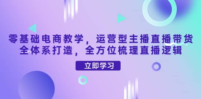 零基础电商教学，运营型主播直播带货全体系打造，全方位梳理直播逻辑聚创吧-网创项目资源站-副业项目-创业项目-搞钱项目聚创吧