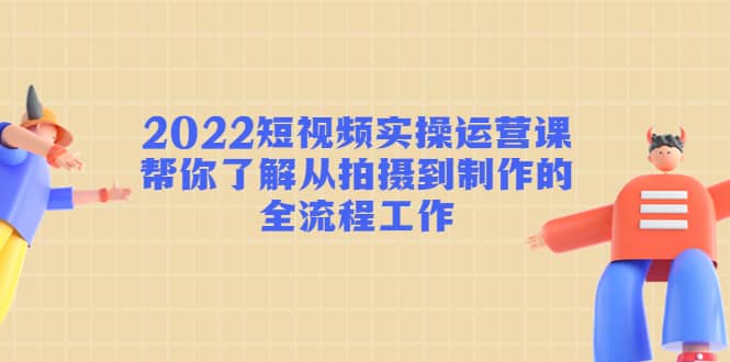 2022短视频实操运营课：帮你了解从拍摄到制作的全流程工作聚创吧-网创项目资源站-副业项目-创业项目-搞钱项目聚创吧