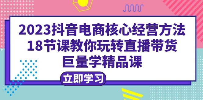 2023抖音电商核心经营方法：18节课教你玩转直播带货，巨量学精品课聚创吧-网创项目资源站-副业项目-创业项目-搞钱项目聚创吧