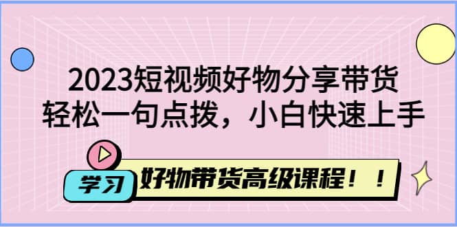2023短视频好物分享带货，好物带货高级课程，轻松一句点拨，小白快速上手聚创吧-网创项目资源站-副业项目-创业项目-搞钱项目聚创吧