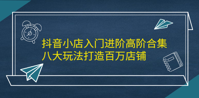 抖音小店入门进阶高阶合集，八大玩法打造百万店铺聚创吧-网创项目资源站-副业项目-创业项目-搞钱项目聚创吧