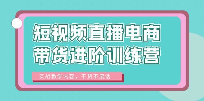 短视频直播电商带货进阶训练营：实战教学内容，干货不废话聚创吧-网创项目资源站-副业项目-创业项目-搞钱项目聚创吧