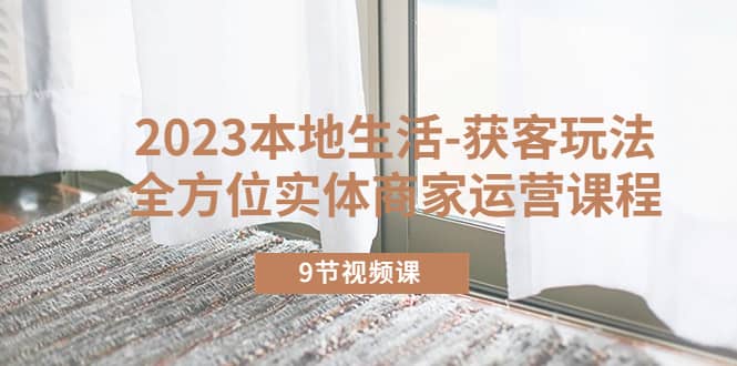 2023本地生活-获客玩法，全方位实体商家运营课程（9节视频课）聚创吧-网创项目资源站-副业项目-创业项目-搞钱项目聚创吧
