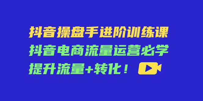 抖音操盘手进阶训练课：抖音电商流量运营必学，提升流量+转化聚创吧-网创项目资源站-副业项目-创业项目-搞钱项目聚创吧