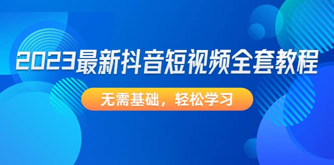 2023最新抖音短视频全套教程，无需基础，轻松学习聚创吧-网创项目资源站-副业项目-创业项目-搞钱项目聚创吧