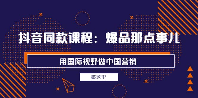 抖音同款课程：爆品那点事儿，用国际视野做中国营销（20节课）聚创吧-网创项目资源站-副业项目-创业项目-搞钱项目聚创吧