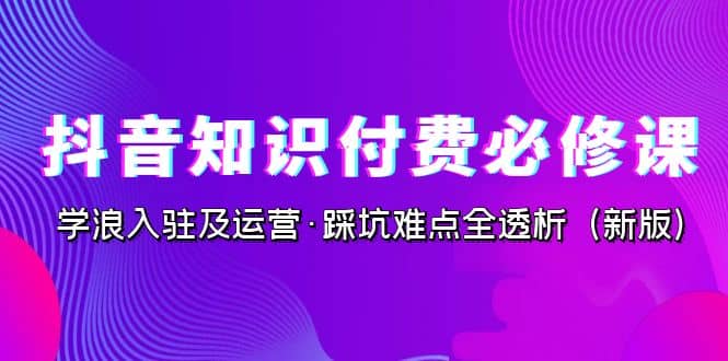 抖音·知识付费·必修课，学浪入驻及运营·踩坑难点全透析（2023新版）聚创吧-网创项目资源站-副业项目-创业项目-搞钱项目聚创吧