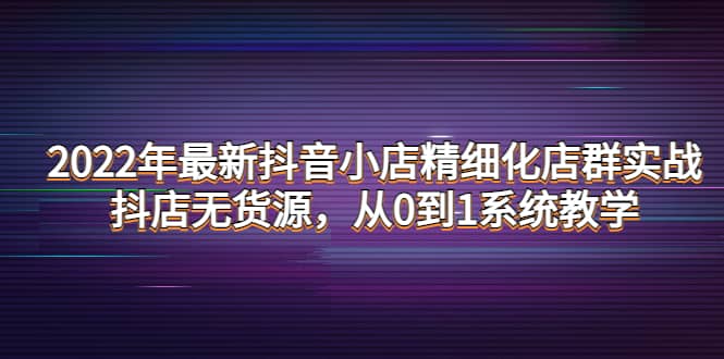 2022年最新抖音小店精细化店群实战，抖店无货源，从0到1系统教学聚创吧-网创项目资源站-副业项目-创业项目-搞钱项目聚创吧