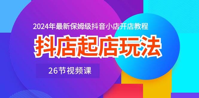 抖店起店玩法，2024年最新保姆级抖音小店开店教程（26节视频课）聚创吧-网创项目资源站-副业项目-创业项目-搞钱项目聚创吧