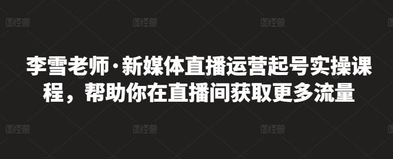 李雪老师·新媒体直播运营起号实操课程，帮助你在直播间获取更多流量聚创吧-网创项目资源站-副业项目-创业项目-搞钱项目聚创吧