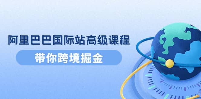 阿里巴巴国际站高级课程：带你跨境掘金，选品+优化+广告+推广聚创吧-网创项目资源站-副业项目-创业项目-搞钱项目聚创吧