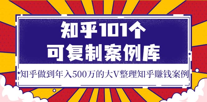 知乎101个可复制案例库，知乎做到年入500万的大V整理知乎賺钱案例聚创吧-网创项目资源站-副业项目-创业项目-搞钱项目聚创吧