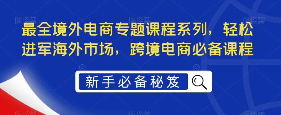 最全境外电商专题课程系列，轻松进军海外市场，跨境电商必备课程聚创吧-网创项目资源站-副业项目-创业项目-搞钱项目聚创吧