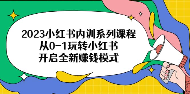 2023小红书内训系列课程，从0-1玩转小红书，开启全新赚钱模式聚创吧-网创项目资源站-副业项目-创业项目-搞钱项目聚创吧