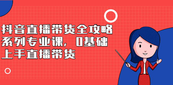 抖音直播带货全攻略系列专业课，0基础上手直播带货聚创吧-网创项目资源站-副业项目-创业项目-搞钱项目聚创吧