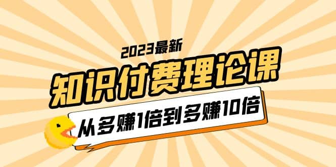 2023知识付费理论课，从多赚1倍到多赚10倍（10节视频课）聚创吧-网创项目资源站-副业项目-创业项目-搞钱项目聚创吧