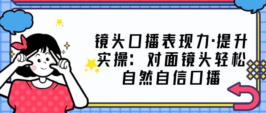镜头口播表现力·提升实操：对面镜头轻松自然自信口播（23节课）聚创吧-网创项目资源站-副业项目-创业项目-搞钱项目聚创吧