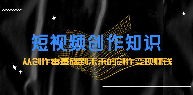 短视频创作知识：从创作零基础到未来的创作变现赚钱聚创吧-网创项目资源站-副业项目-创业项目-搞钱项目聚创吧
