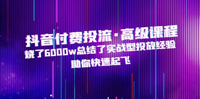 抖音付费投流·高级课程，烧了6000w总结了实战型投放经验，助你快速起飞聚创吧-网创项目资源站-副业项目-创业项目-搞钱项目聚创吧