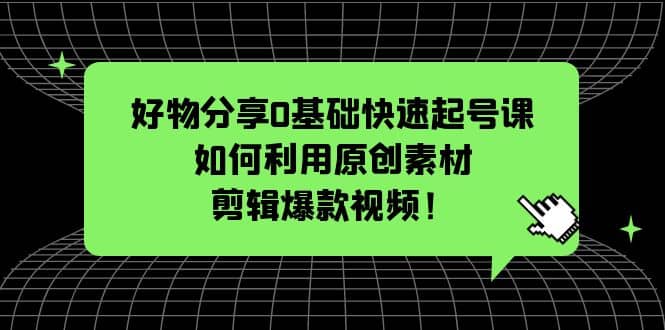 好物分享0基础快速起号课：如何利用原创素材剪辑爆款视频！聚创吧-网创项目资源站-副业项目-创业项目-搞钱项目聚创吧