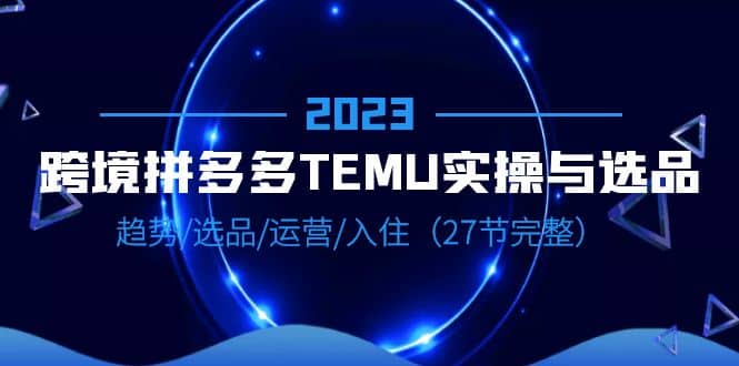 2023跨境·拼多多·TEMU实操与选品，趋势·选品·运营·入住（27节完整）聚创吧-网创项目资源站-副业项目-创业项目-搞钱项目聚创吧