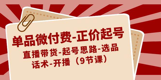 单品微付费-正价起号：直播带货-起号思路-选品-话术-开播（9节课）聚创吧-网创项目资源站-副业项目-创业项目-搞钱项目聚创吧