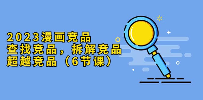 2023漫画竞品，查找竞品，拆解竞品，超越竞品（6节课）聚创吧-网创项目资源站-副业项目-创业项目-搞钱项目聚创吧