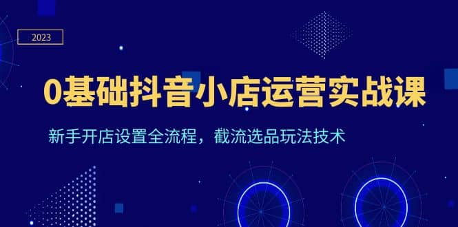 0基础抖音小店运营实战课，新手开店设置全流程，截流选品玩法技术聚创吧-网创项目资源站-副业项目-创业项目-搞钱项目聚创吧