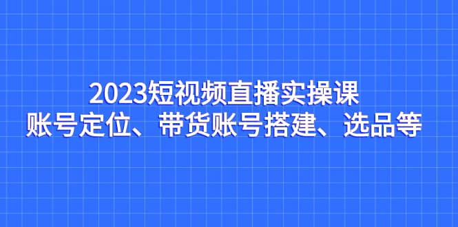 2023短视频直播实操课，账号定位、带货账号搭建、选品等聚创吧-网创项目资源站-副业项目-创业项目-搞钱项目聚创吧
