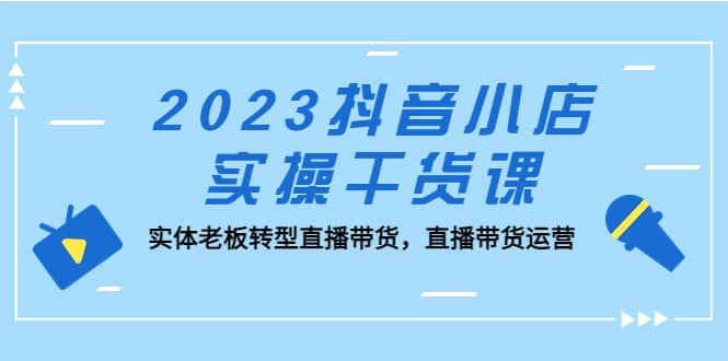 2023抖音小店实操干货课：实体老板转型直播带货，直播带货运营聚创吧-网创项目资源站-副业项目-创业项目-搞钱项目聚创吧
