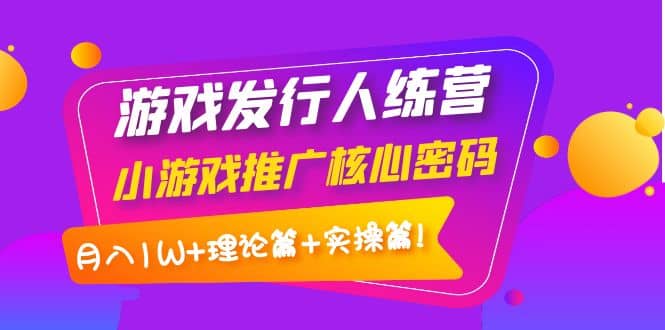游戏发行人训练营：小游戏推广核心密码，理论篇+实操篇聚创吧-网创项目资源站-副业项目-创业项目-搞钱项目聚创吧