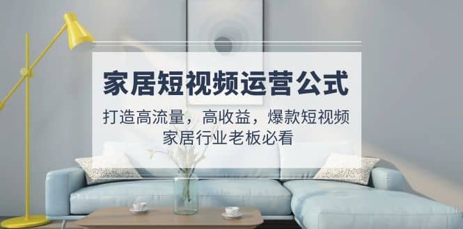 家居短视频运营公式：打造高流量，高收益，爆款短视频 家居行业老板必看聚创吧-网创项目资源站-副业项目-创业项目-搞钱项目聚创吧