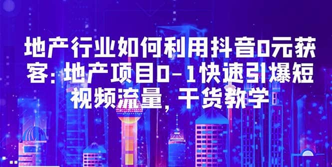 地产行业如何利用抖音0元获客：地产项目0-1快速引爆短视频流量，干货教学聚创吧-网创项目资源站-副业项目-创业项目-搞钱项目聚创吧