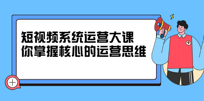 短视频系统运营大课，你掌握核心的运营思维 价值7800元聚创吧-网创项目资源站-副业项目-创业项目-搞钱项目聚创吧