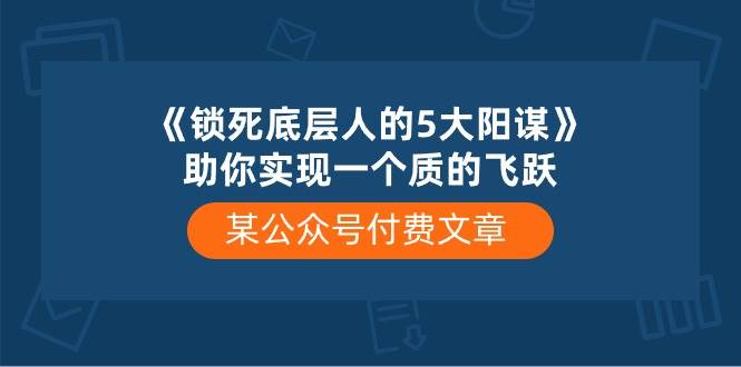 某付费文章《锁死底层人的5大阳谋》助你实现一个质的飞跃聚创吧-网创项目资源站-副业项目-创业项目-搞钱项目聚创吧