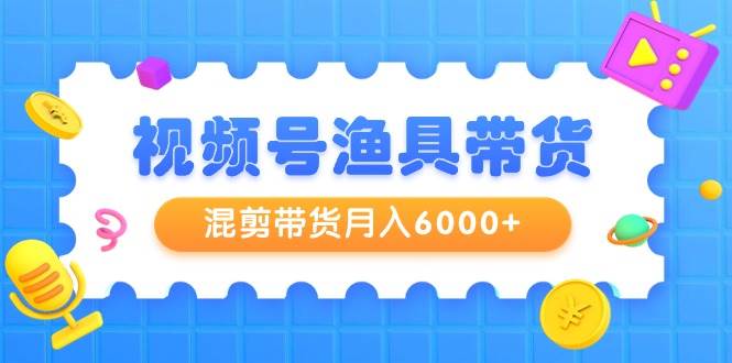 视频号渔具带货，混剪带货月入6000+，起号剪辑选品带货聚创吧-网创项目资源站-副业项目-创业项目-搞钱项目聚创吧