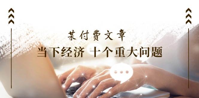 某付费文章《当下经济 十个重大问题》覆盖了大家关心的全部经济类话题聚创吧-网创项目资源站-副业项目-创业项目-搞钱项目聚创吧