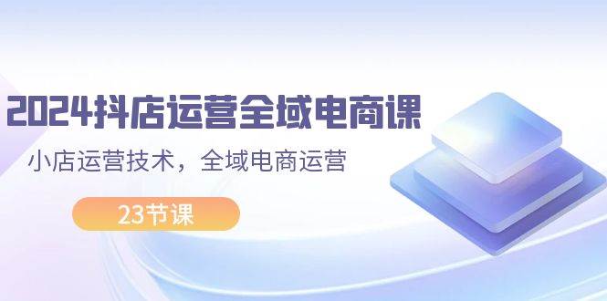 2024抖店运营-全域电商课，小店运营技术，全域电商运营（23节课）聚创吧-网创项目资源站-副业项目-创业项目-搞钱项目聚创吧