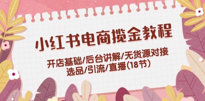 小红书电商揽金教程：开店基础/后台讲解/无货源对接/选品/引流/直播(18节)聚创吧-网创项目资源站-副业项目-创业项目-搞钱项目聚创吧