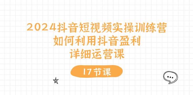 2024抖音短视频实操训练营：如何利用抖音盈利，详细运营课（17节视频课）聚创吧-网创项目资源站-副业项目-创业项目-搞钱项目聚创吧