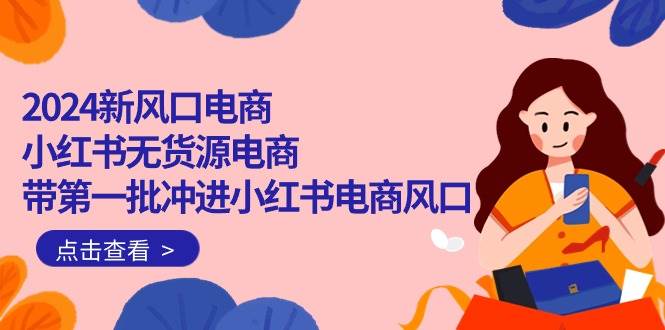 2024新风口电商，小红书无货源电商，带第一批冲进小红书电商风口（18节）聚创吧-网创项目资源站-副业项目-创业项目-搞钱项目聚创吧