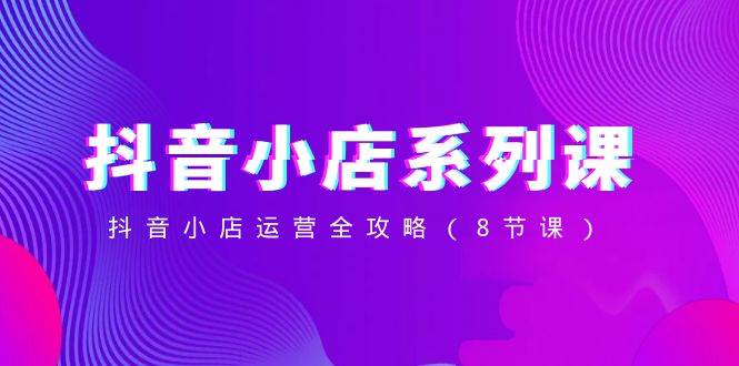 抖音小店-系列课，抖音小店运营全攻略（8节课）聚创吧-网创项目资源站-副业项目-创业项目-搞钱项目聚创吧
