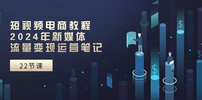 短视频电商教程：2024年新媒体流量变现运营笔记（25节课）聚创吧-网创项目资源站-副业项目-创业项目-搞钱项目聚创吧