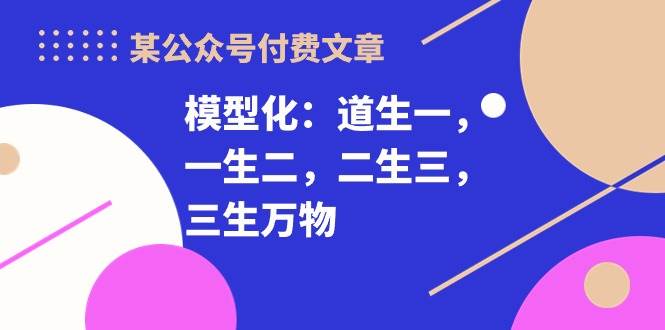 某付费文章《模型化：道生一，一生二，二生三，三生万物！》聚创吧-网创项目资源站-副业项目-创业项目-搞钱项目聚创吧